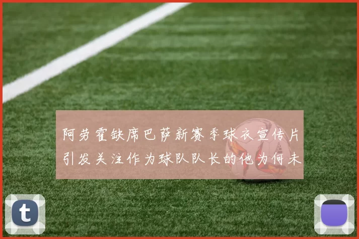 阿劳霍缺席巴萨新赛季球衣宣传片引发关注作为球队队长的他为何未现身