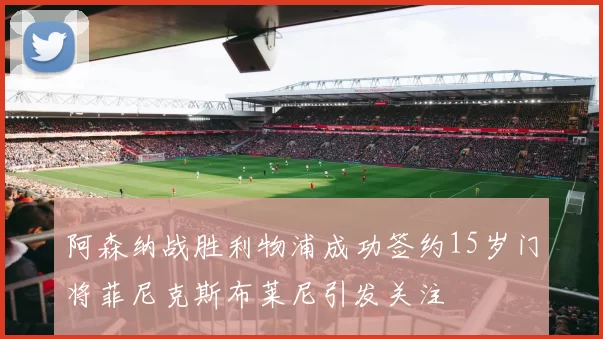 阿森纳战胜利物浦成功签约15岁门将菲尼克斯布莱尼引发关注