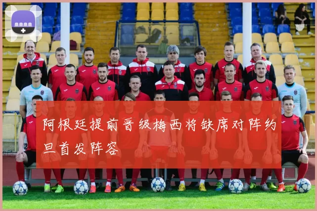 阿根廷提前晋级梅西将缺席对阵约旦首发阵容