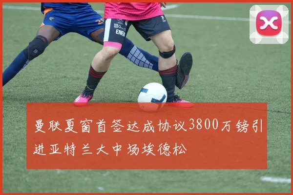 曼联夏窗首签达成协议3800万镑引进亚特兰大中场埃德松