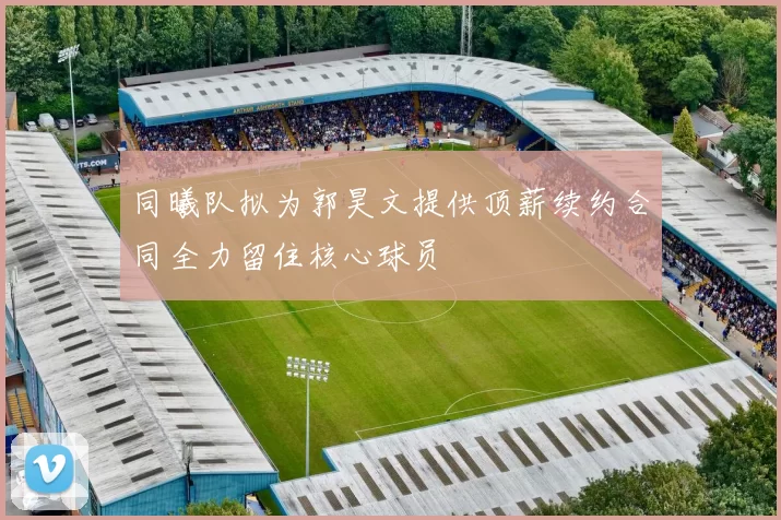 同曦队拟为郭昊文提供顶薪续约合同全力留住核心球员