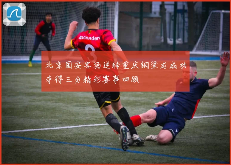 北京国安客场逆转重庆铜梁龙成功夺得三分精彩赛事回顾