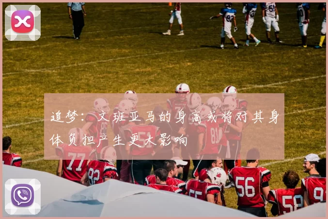 追梦：文班亚马的身高或将对其身体负担产生更大影响