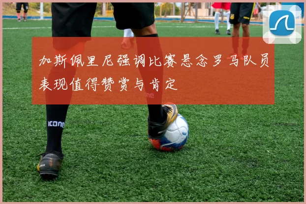 加斯佩里尼强调比赛悬念罗马队员表现值得赞赏与肯定