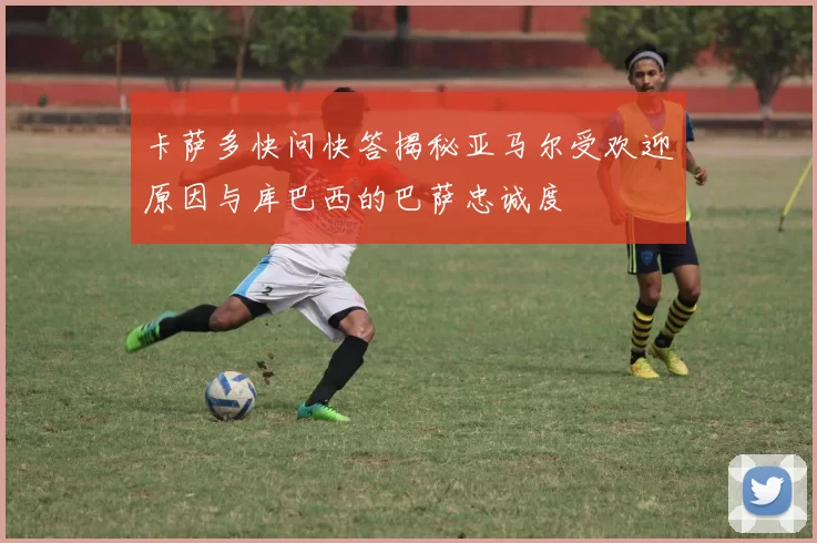 卡萨多快问快答揭秘亚马尔受欢迎原因与库巴西的巴萨忠诚度