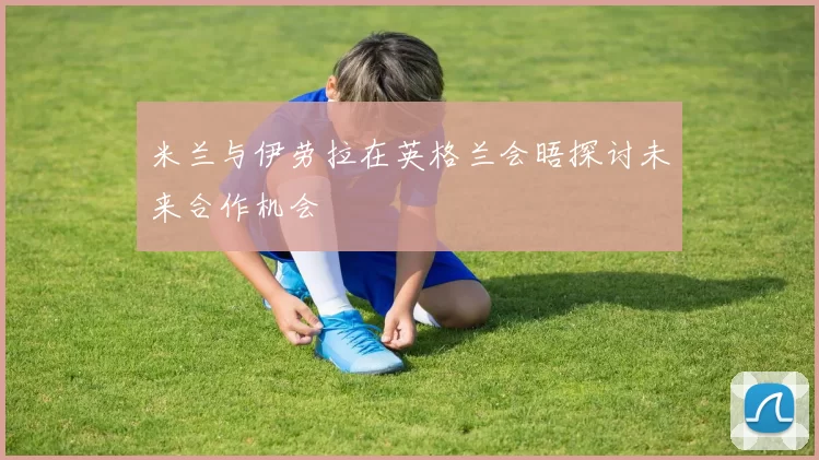 米兰与伊劳拉在英格兰会晤探讨未来合作机会