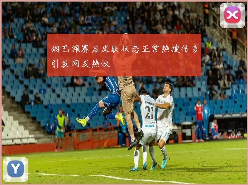 姆巴佩赛后皮肤状态正常热搜传言引发网友热议