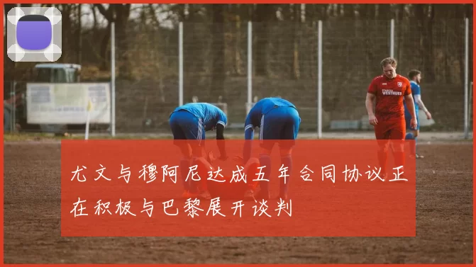 尤文与穆阿尼达成五年合同协议正在积极与巴黎展开谈判