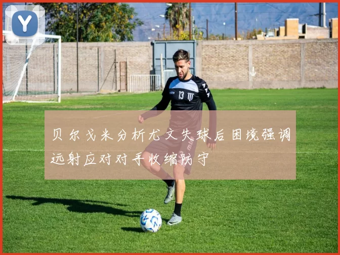 贝尔戈米分析尤文失球后困境强调远射应对对手收缩防守