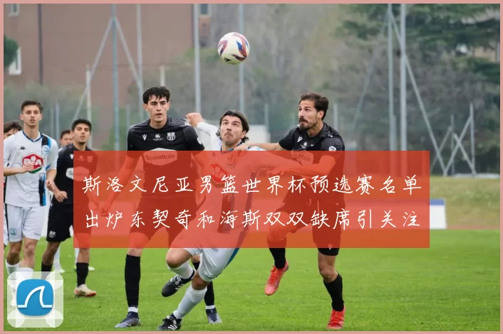斯洛文尼亚男篮世界杯预选赛名单出炉东契奇和海斯双双缺席引关注