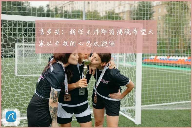 京多安：新任主帅即将揭晓希望大家以开放的心态欢迎他