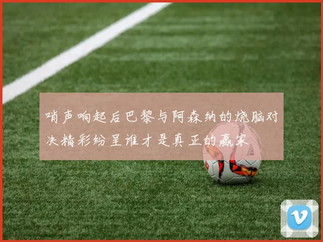 哨声响起后巴黎与阿森纳的烧脑对决精彩纷呈谁才是真正的赢家