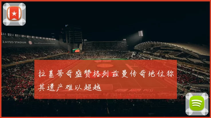 拉基蒂奇盛赞格列兹曼传奇地位称其遗产难以超越