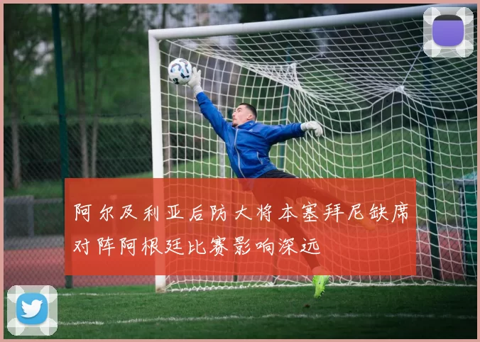 阿尔及利亚后防大将本塞拜尼缺席对阵阿根廷比赛影响深远