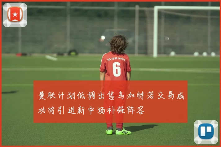 曼联计划低调出售乌加特若交易成功将引进新中场补强阵容