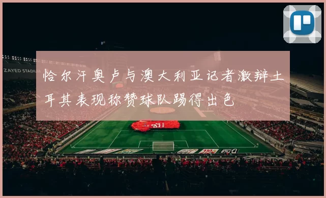 恰尔汗奥卢与澳大利亚记者激辩土耳其表现称赞球队踢得出色
