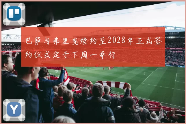 巴萨与弗里克续约至2028年正式签约仪式定于下周一举行
