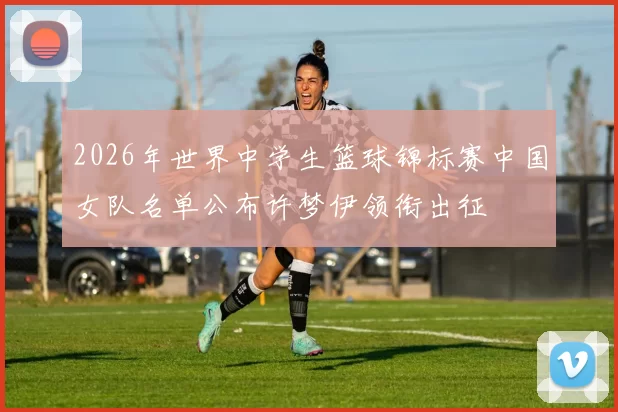 2026年世界中学生篮球锦标赛中国女队名单公布许梦伊领衔出征