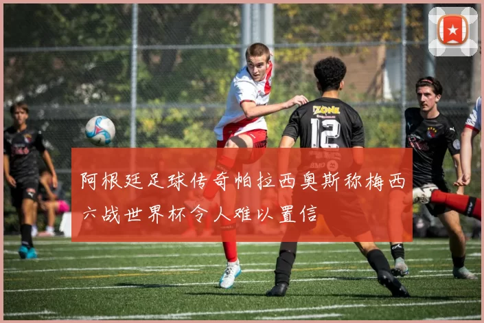 阿根廷足球传奇帕拉西奥斯称梅西六战世界杯令人难以置信