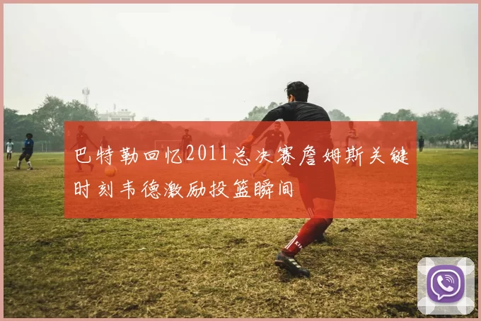 巴特勒回忆2011总决赛詹姆斯关键时刻韦德激励投篮瞬间