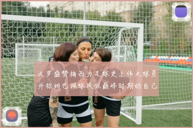 大罗盛赞梅西为足球史上伟大球员并称姆巴佩球风似巅峰时期的自己