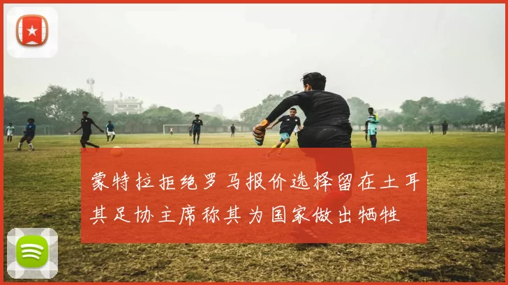 蒙特拉拒绝罗马报价选择留在土耳其足协主席称其为国家做出牺牲
